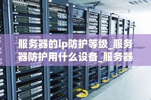 服务器的ip防护等级_服务器防护用什么设备_服务器IP防护等级的重要性及实现策略