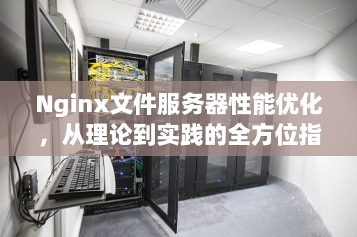 Nginx文件服务器性能优化，从理论到实践的全方位指南