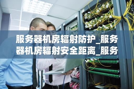服务器机房辐射防护_服务器机房辐射安全距离_服务器机房辐射防护