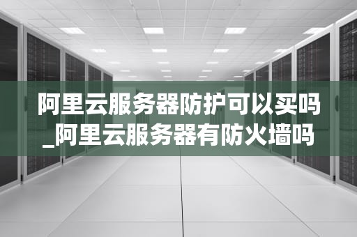 阿里云服务器防护可以买吗_阿里云服务器有防火墙吗_阿里云服务器防护购买指南