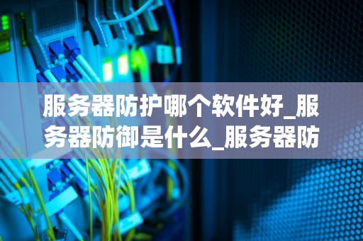 服务器防护哪个软件好_服务器防御是什么_服务器防护软件的选择与应用