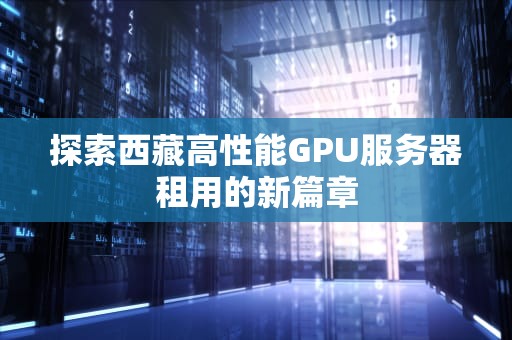 探索西藏高性能GPU服务器租用的新篇章