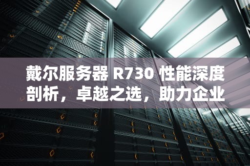 戴尔服务器 R730 性能深度剖析，卓越之选，助力企业腾飞