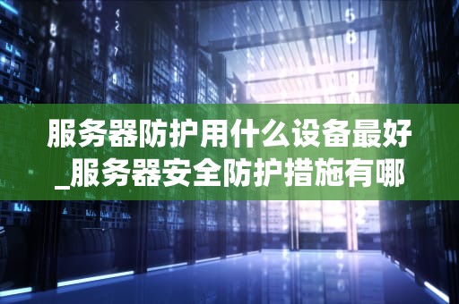 服务器防护用什么设备最好_服务器安全防护措施有哪些_服务器防护设备的选择与应用