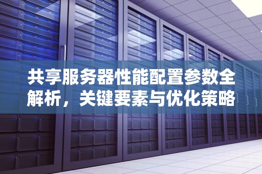 共享服务器性能配置参数全解析，关键要素与优化策略