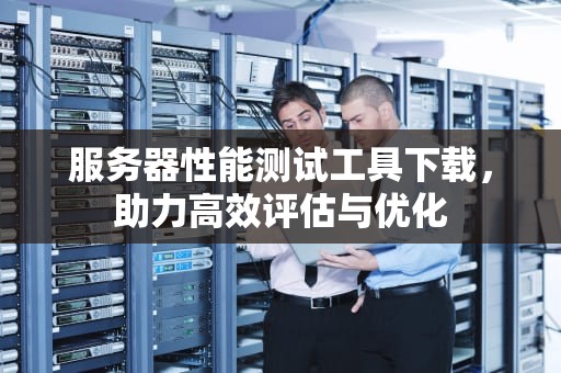 服务器性能测试工具下载，助力高效评估与优化