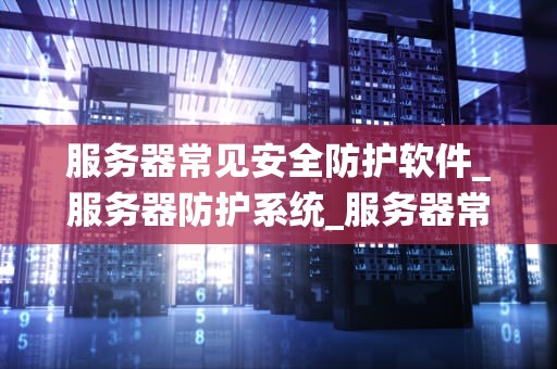 服务器常见安全防护软件_服务器防护系统_服务器常见安全防护软件的应用与实践