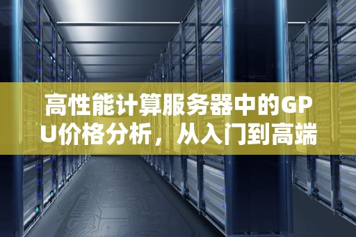 高性能计算服务器中的GPU价格分析，从入门到高端的全面解析