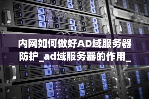 内网如何做好AD域服务器防护_ad域服务器的作用_内网AD域服务器防护策略