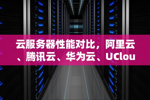 云服务器性能对比，阿里云、腾讯云、华为云、UCloud