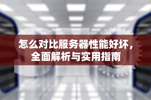 怎么对比服务器性能好坏，全面解析与实用指南