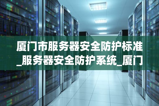 厦门市服务器安全防护标准_服务器安全防护系统_厦门市服务器安全防护标准