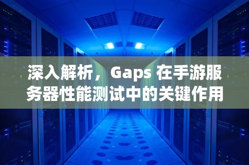 深入解析，Gaps 在手游服务器性能测试中的关键作用与实践