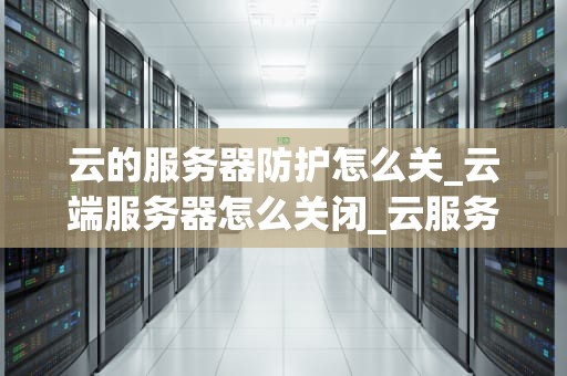 云的服务器防护怎么关_云端服务器怎么关闭_云服务器防护的关闭与安全考量