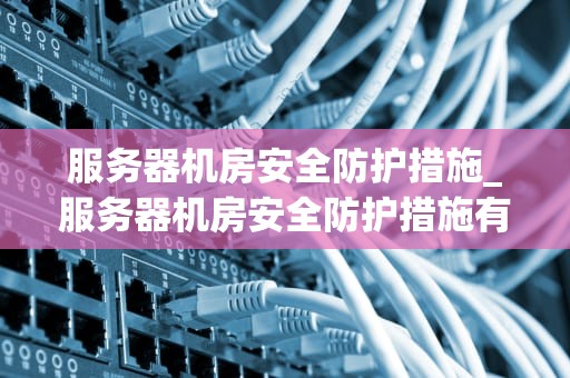 服务器机房安全防护措施_服务器机房安全防护措施有哪些_服务器机房安全防护措施的重要性及实施方法