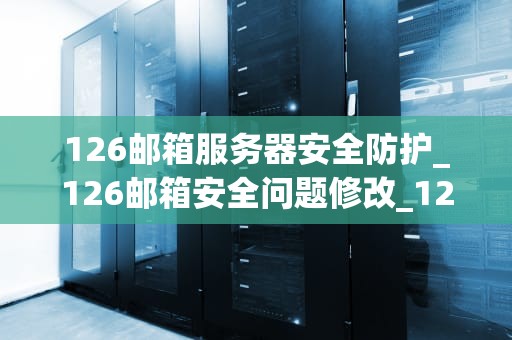 126邮箱服务器安全防护_126邮箱安全问题修改_126邮箱服务器安全防护的全面探讨