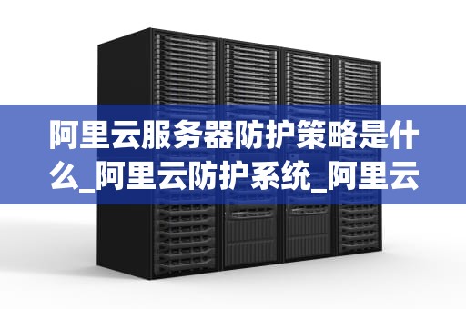 阿里云服务器防护策略是什么_阿里云防护系统_阿里云服务器防护策略的全面解析