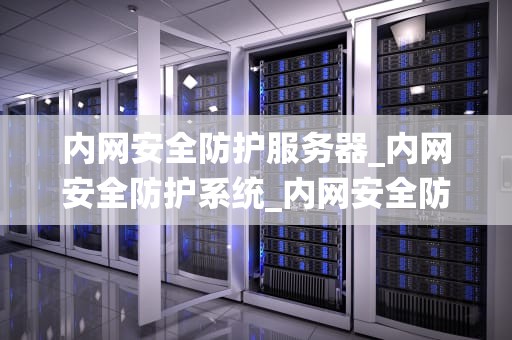 内网安全防护服务器_内网安全防护系统_内网安全防护服务器的重要性及实施策略