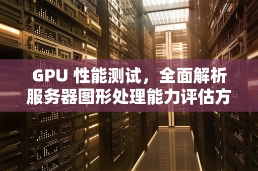 GPU 性能测试，全面解析服务器图形处理能力评估方法