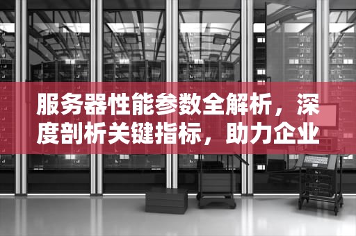 服务器性能参数全解析，深度剖析关键指标，助力企业精准选型与优化