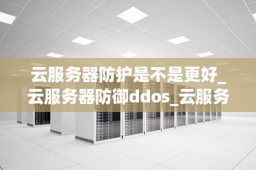 云服务器防护是不是更好_云服务器防御ddos_云服务器防护的优势与挑战
