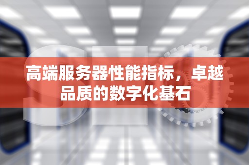 高端服务器性能指标，卓越品质的数字化基石