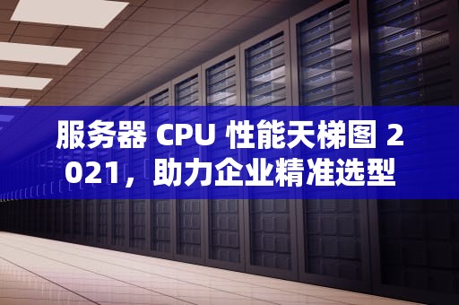 服务器 CPU 性能天梯图 2021，助力企业精准选型
