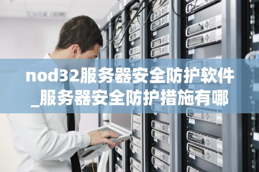 nod32服务器安全防护软件_服务器安全防护措施有哪些_Nod32服务器安全防护软件的全面解析