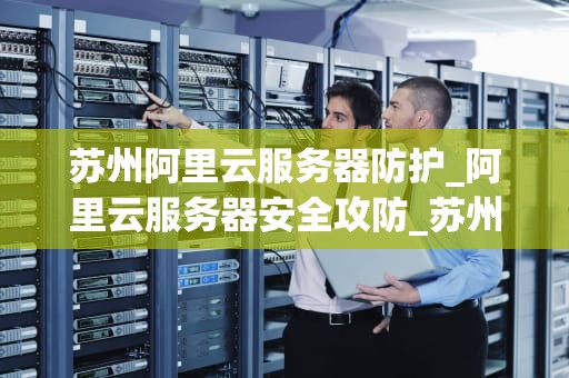 苏州阿里云服务器防护_阿里云服务器安全攻防_苏州阿里云服务器防护的重要性及实施策略