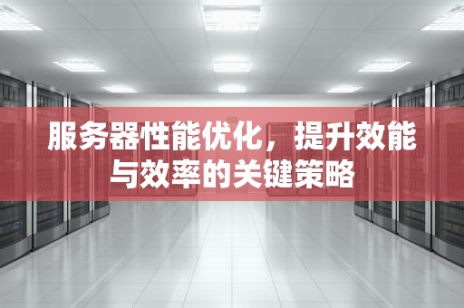 服务器性能优化，提升效能与效率的关键策略
