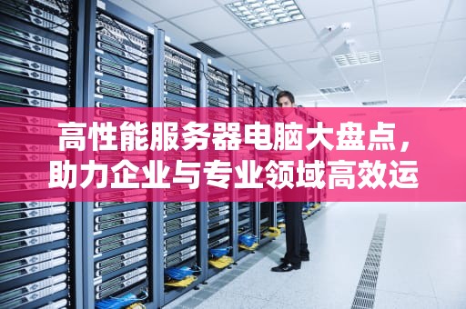 高性能服务器电脑大盘点，助力企业与专业领域高效运行