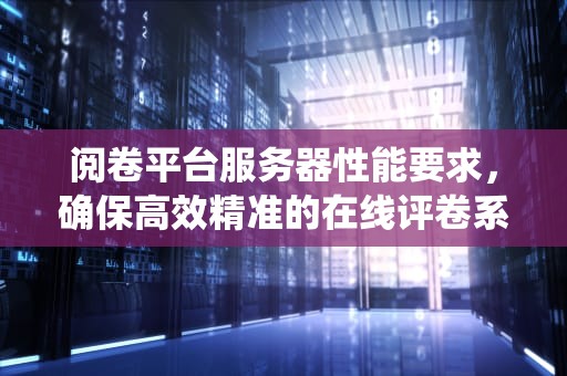 阅卷平台服务器性能要求，确保高效精准的在线评卷系统