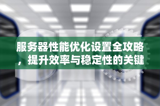 服务器性能优化设置全攻略，提升效率与稳定性的关键步骤