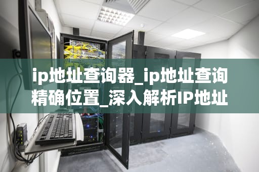 ip地址查询器_ip地址查询精确位置_深入解析IP地址查询器