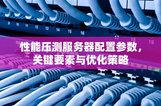 性能压测服务器配置参数，关键要素与优化策略
