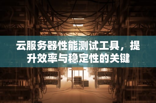 云服务器性能测试工具，提升效率与稳定性的关键