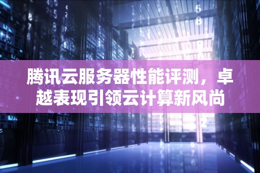 腾讯云服务器性能评测，卓越表现引领云计算新风尚