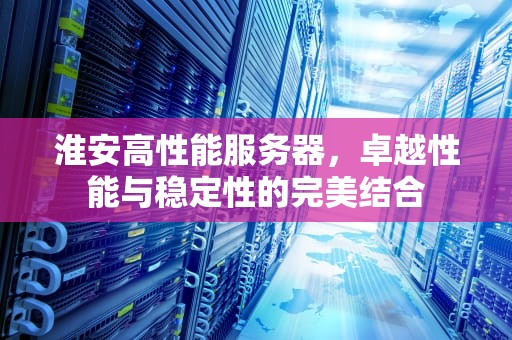淮安高性能服务器，卓越性能与稳定性的完美结合