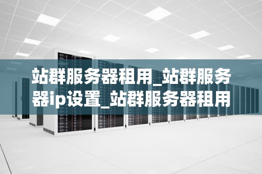站群服务器租用_站群服务器ip设置_站群服务器租用：助力企业实现网络优化与拓展