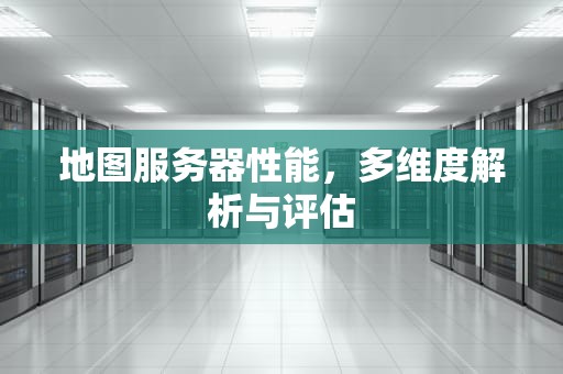 地图服务器性能，多维度解析与评估
