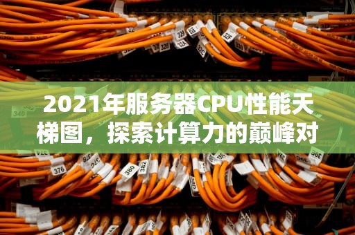 2021年服务器CPU性能天梯图，探索计算力的巅峰对决