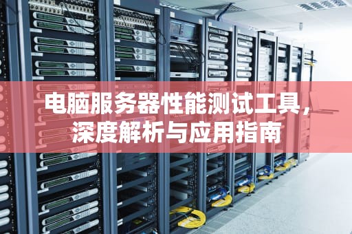 电脑服务器性能测试工具，深度解析与应用指南
