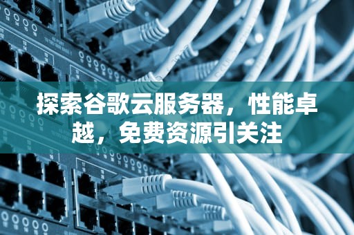 探索谷歌云服务器，性能卓越，免费资源引关注