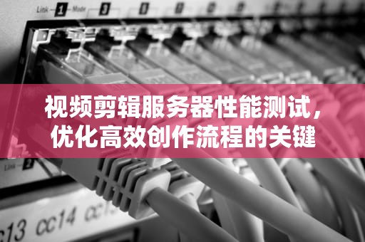 视频剪辑服务器性能测试，优化高效创作流程的关键