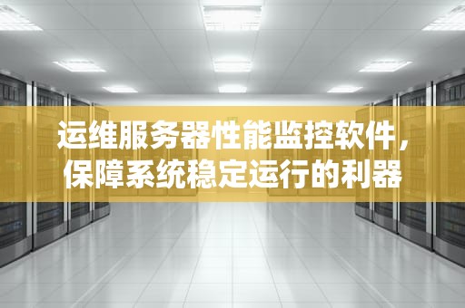运维服务器性能监控软件，保障系统稳定运行的利器