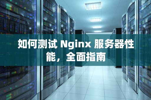 如何测试 Nginx 服务器性能，全面指南