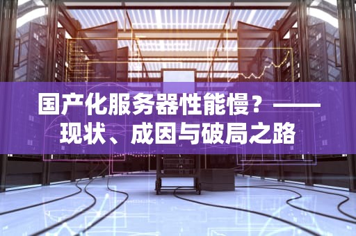 国产化服务器性能慢？——现状、成因与破局之路