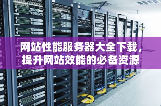 网站性能服务器大全下载，提升网站效能的必备资源