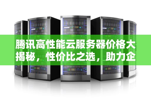 腾讯高性能云服务器价格大揭秘，性价比之选，助力企业腾飞