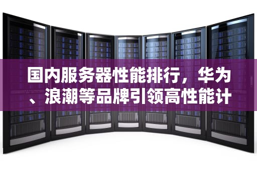 国内服务器性能排行，华为、浪潮等品牌引领高性能计算新潮流